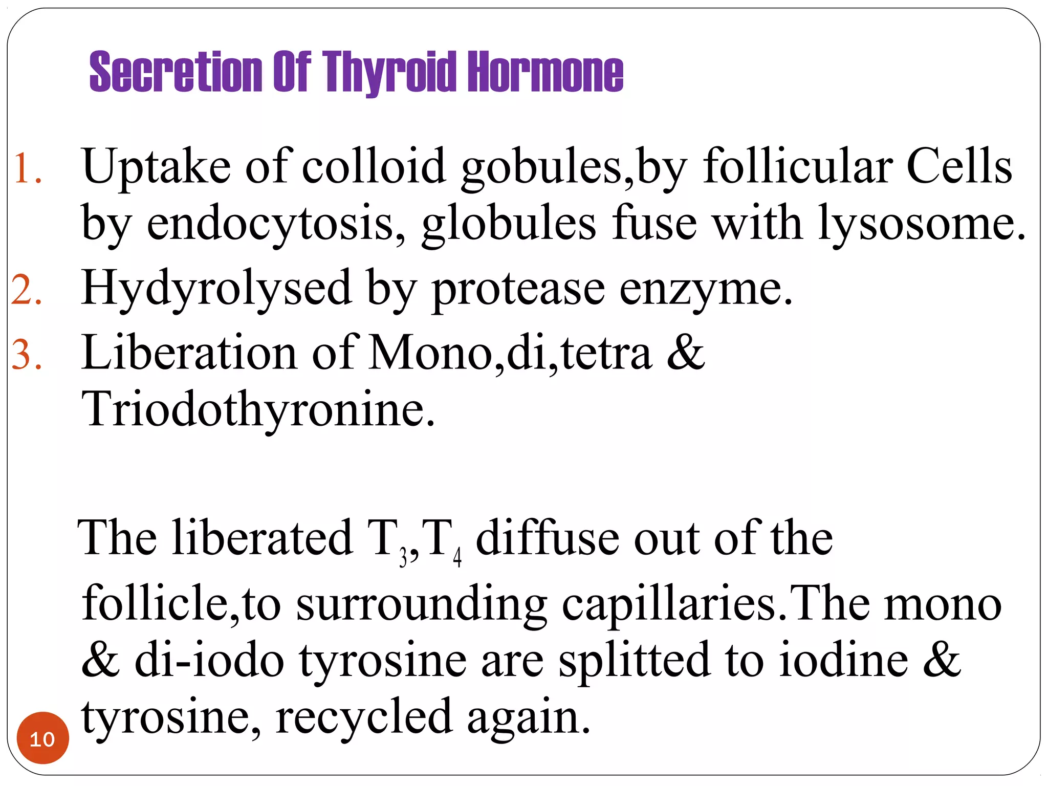 Secretion Of Thyroid Hormone
1. Uptake of colloid gobules,by follicular Cells
by endocytosis, globules fuse with lysosome.
2. Hydyrolysed by protease enzyme.
3. Liberation of Mono,di,tetra &
Triodothyronine.
The liberated T3,T4 diffuse out of the
follicle,to surrounding capillaries.The mono
& di-iodo tyrosine are splitted to iodine &
tyrosine, recycled again.10
 