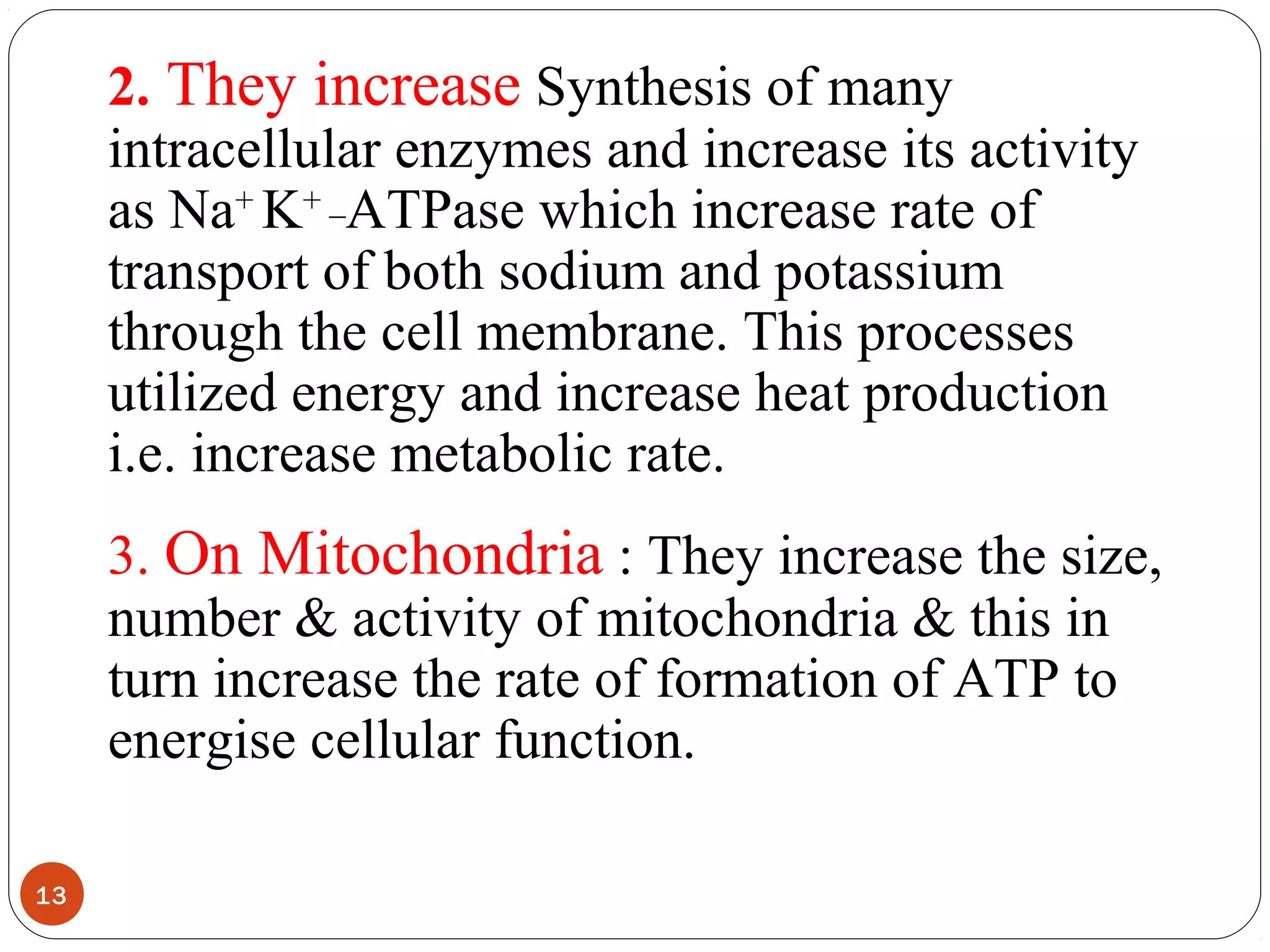 2. They increase Synthesis of many
intracellular enzymes and increase its activity
as Na+
K+ _
ATPase which increase rate of
transport of both sodium and potassium
through the cell membrane. This processes
utilized energy and increase heat production
i.e. increase metabolic rate.
3. On Mitochondria : They increase the size,
number & activity of mitochondria & this in
turn increase the rate of formation of ATP to
energise cellular function.
13
 