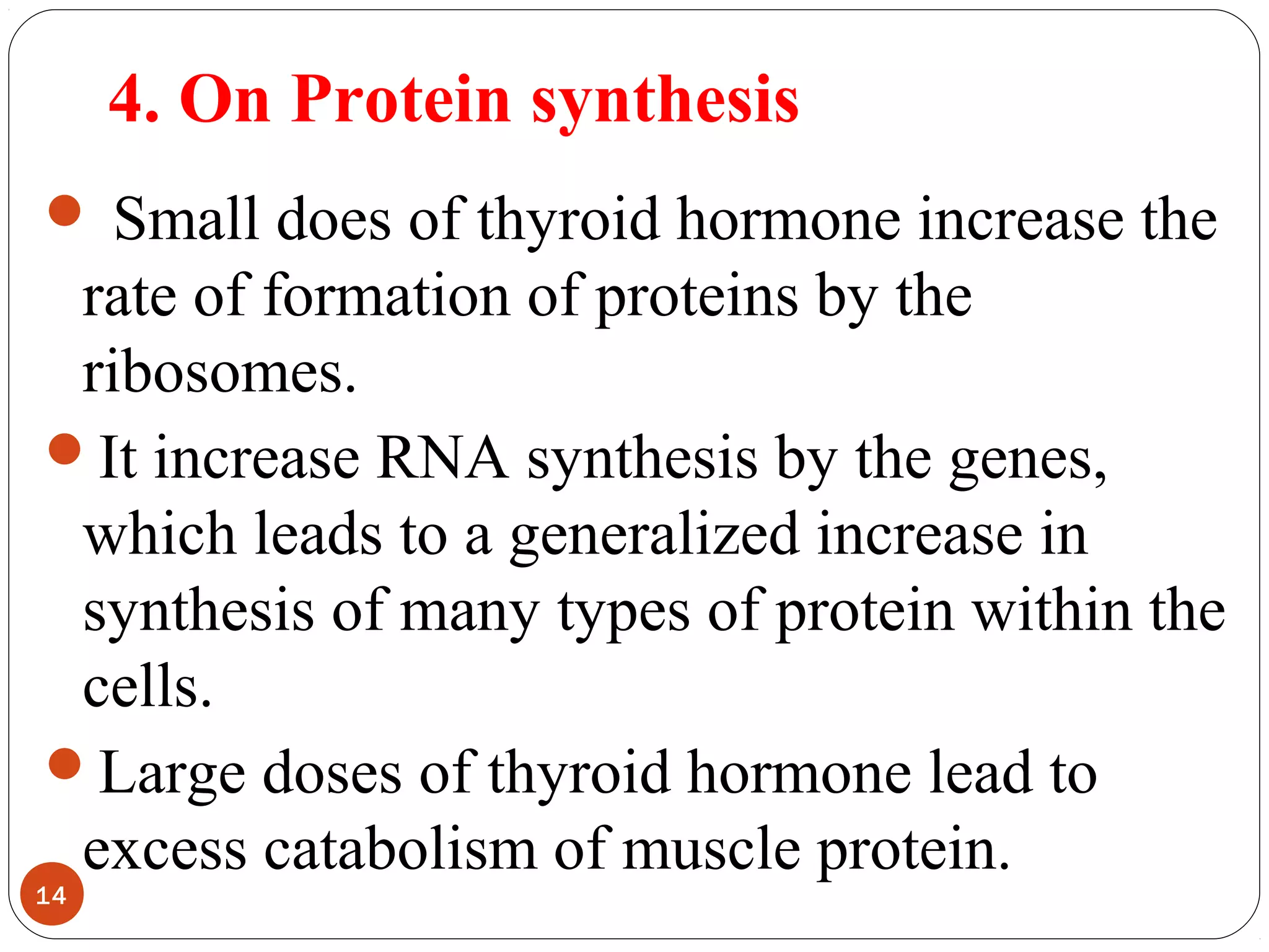 4. On Protein synthesis
 Small does of thyroid hormone increase the
rate of formation of proteins by the
ribosomes.
It increase RNA synthesis by the genes,
which leads to a generalized increase in
synthesis of many types of protein within the
cells.
Large doses of thyroid hormone lead to
excess catabolism of muscle protein.
14
 