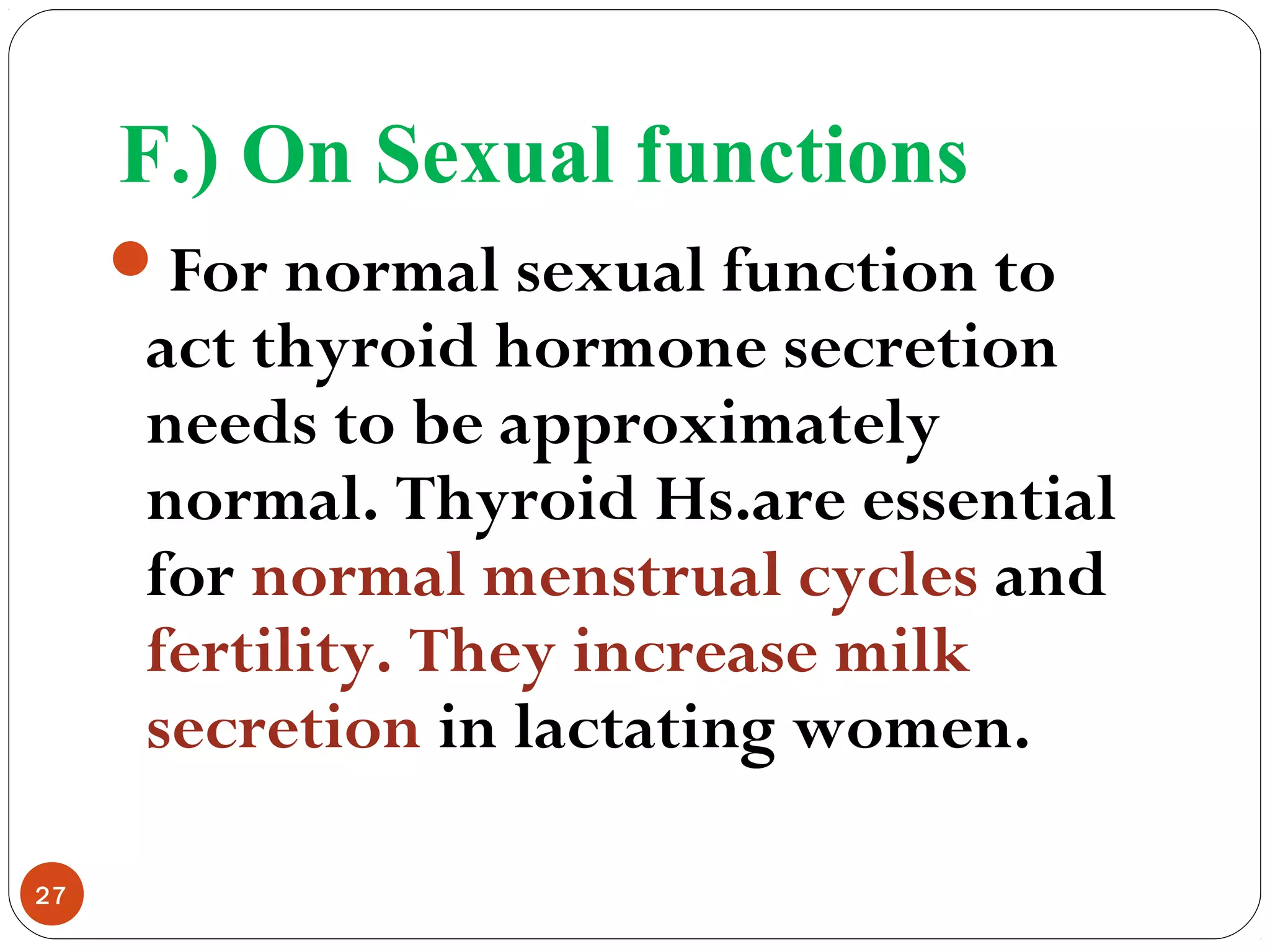 F.) On Sexual functions
For normal sexual function to
act thyroid hormone secretion
needs to be approximately
normal. Thyroid Hs.are essential
for normal menstrual cycles and
fertility. They increase milk
secretion in lactating women.
27
 