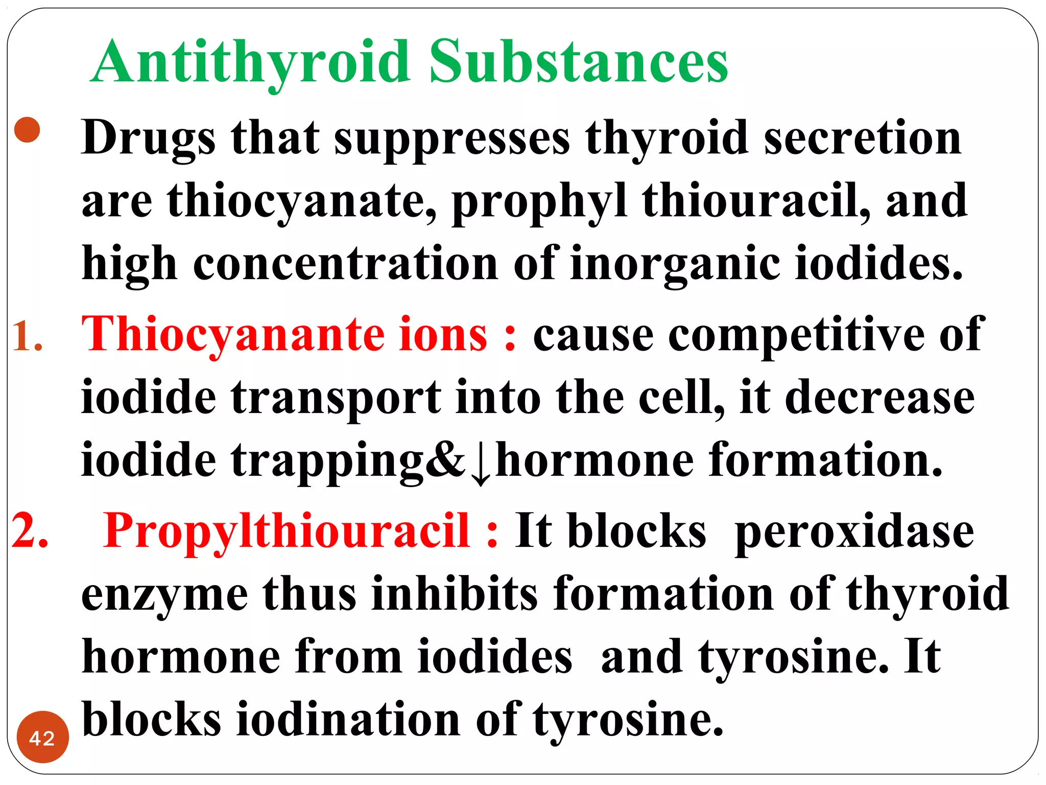 Antithyroid Substances
 Drugs that suppresses thyroid secretion
are thiocyanate, prophyl thiouracil, and
high concentration of inorganic iodides.
1. Thiocyanante ions : cause competitive of
iodide transport into the cell, it decrease
iodide trapping&↓hormone formation.
2. Propylthiouracil : It blocks peroxidase
enzyme thus inhibits formation of thyroid
hormone from iodides and tyrosine. It
blocks iodination of tyrosine.42
 