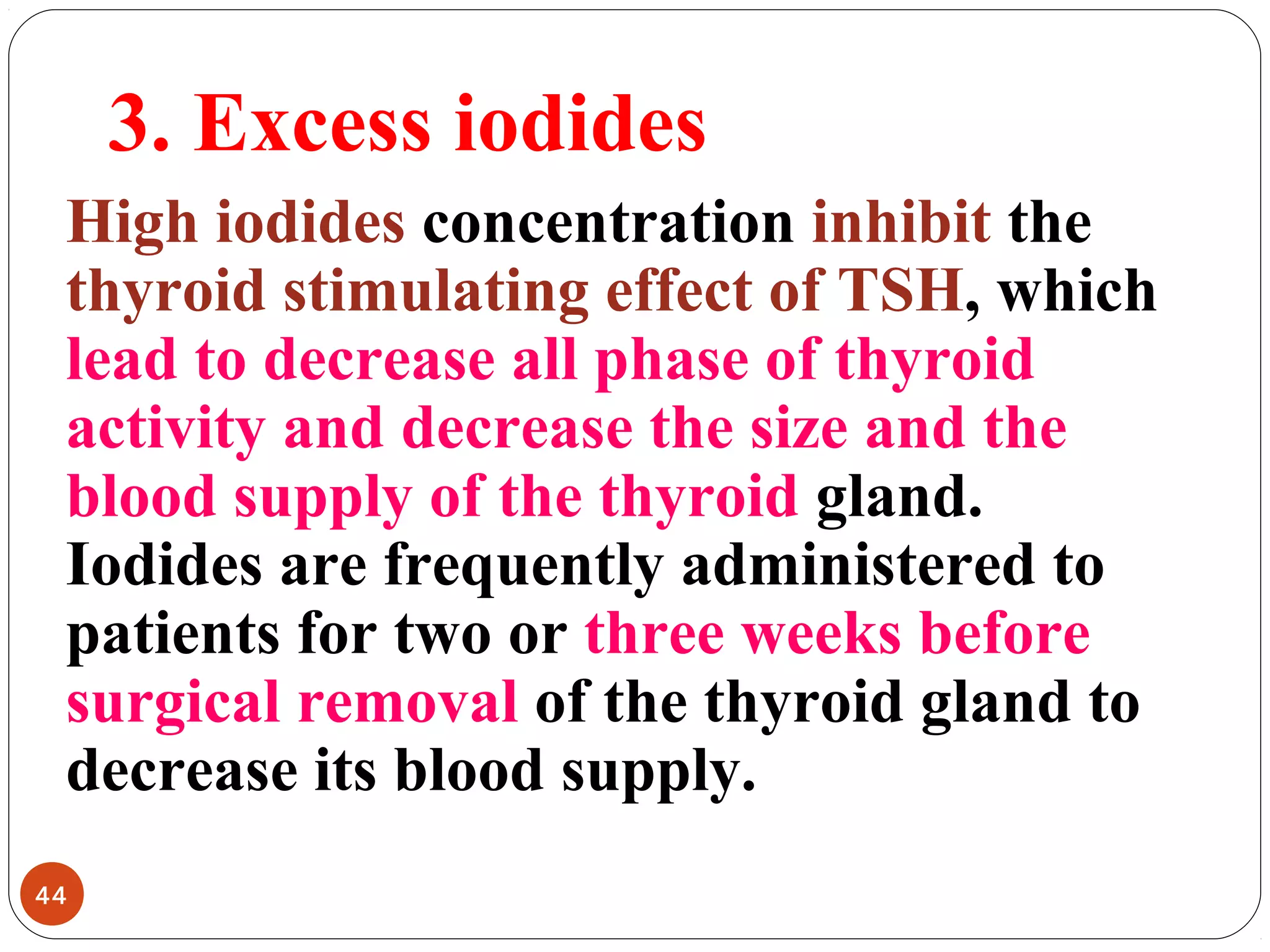 3. Excess iodides
High iodides concentration inhibit the
thyroid stimulating effect of TSH, which
lead to decrease all phase of thyroid
activity and decrease the size and the
blood supply of the thyroid gland.
Iodides are frequently administered to
patients for two or three weeks before
surgical removal of the thyroid gland to
decrease its blood supply.
44
 