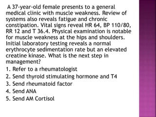A 37-year-old female presents to a general
medical clinic with muscle weakness. Review of
systems also reveals fatigue and chronic
constipation. Vital signs reveal HR 64, BP 110/80,
RR 12 and T 36.4. Physical examination is notable
for muscle weakness at the hips and shoulders.
Initial laboratory testing reveals a normal
erythrocyte sedimentation rate but an elevated
creatine kinase. What is the next step in
management?
1. Refer to a rheumatologist
2. Send thyroid stimulating hormone and T4
3. Send rheumatoid factor
4. Send ANA
5. Send AM Cortisol
 