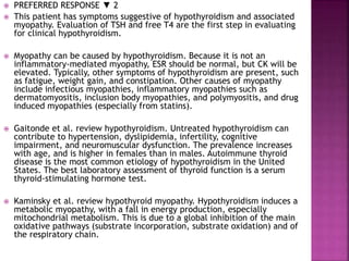  PREFERRED RESPONSE ▼ 2
 This patient has symptoms suggestive of hypothyroidism and associated
myopathy. Evaluation of TSH and free T4 are the first step in evaluating
for clinical hypothyroidism.
 Myopathy can be caused by hypothyroidism. Because it is not an
inflammatory-mediated myopathy, ESR should be normal, but CK will be
elevated. Typically, other symptoms of hypothyroidism are present, such
as fatigue, weight gain, and constipation. Other causes of myopathy
include infectious myopathies, inflammatory myopathies such as
dermatomyositis, inclusion body myopathies, and polymyositis, and drug
induced myopathies (especially from statins).
 Gaitonde et al. review hypothyroidism. Untreated hypothyroidism can
contribute to hypertension, dyslipidemia, infertility, cognitive
impairment, and neuromuscular dysfunction. The prevalence increases
with age, and is higher in females than in males. Autoimmune thyroid
disease is the most common etiology of hypothyroidism in the United
States. The best laboratory assessment of thyroid function is a serum
thyroid-stimulating hormone test.
 Kaminsky et al. review hypothyroid myopathy. Hypothyroidism induces a
metabolic myopathy, with a fall in energy production, especially
mitochondrial metabolism. This is due to a global inhibition of the main
oxidative pathways (substrate incorporation, substrate oxidation) and of
the respiratory chain.
 