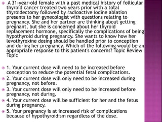  A 31-year-old female with a past medical history of follicular
thyroid cancer treated two years prior with a total
thyroidectomy followed by radioactive iodine ablation
presents to her gynecologist with questions relating to
pregnancy. She and her partner are thinking about getting
pregnant, but she is concerned about her thyroid
replacement hormone, specifically the complications of being
hypothyroid during pregnancy. She wants to know how her
levothyroxine dosing should be handled prior to conception
and during her pregnancy. Which of the following would be an
appropriate response to this patient's concerns? Topic Review
Topic
 1. Your current dose will need to be increased before
conception to reduce the potential fetal complications.
 2. Your current dose will only need to be increased during
pregnancy, not before.
 3. Your current dose will only need to be increased before
pregnancy, not during.
 4. Your current dose will be sufficient for her and the fetus
during pregnancy.
 5. Your pregnancy is at increased risk of complications
because of hypothyroidism regardless of the dose.
 