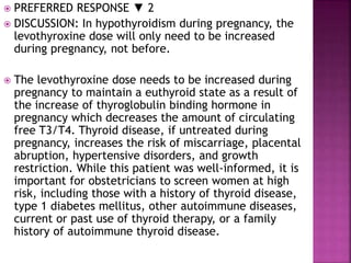  PREFERRED RESPONSE ▼ 2
 DISCUSSION: In hypothyroidism during pregnancy, the
levothyroxine dose will only need to be increased
during pregnancy, not before.
 The levothyroxine dose needs to be increased during
pregnancy to maintain a euthyroid state as a result of
the increase of thyroglobulin binding hormone in
pregnancy which decreases the amount of circulating
free T3/T4. Thyroid disease, if untreated during
pregnancy, increases the risk of miscarriage, placental
abruption, hypertensive disorders, and growth
restriction. While this patient was well-informed, it is
important for obstetricians to screen women at high
risk, including those with a history of thyroid disease,
type 1 diabetes mellitus, other autoimmune diseases,
current or past use of thyroid therapy, or a family
history of autoimmune thyroid disease.
 