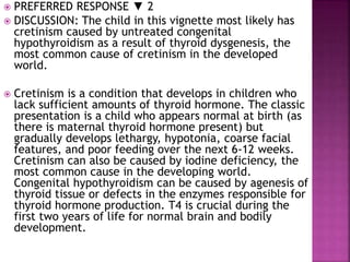  PREFERRED RESPONSE ▼ 2
 DISCUSSION: The child in this vignette most likely has
cretinism caused by untreated congenital
hypothyroidism as a result of thyroid dysgenesis, the
most common cause of cretinism in the developed
world.
 Cretinism is a condition that develops in children who
lack sufficient amounts of thyroid hormone. The classic
presentation is a child who appears normal at birth (as
there is maternal thyroid hormone present) but
gradually develops lethargy, hypotonia, coarse facial
features, and poor feeding over the next 6-12 weeks.
Cretinism can also be caused by iodine deficiency, the
most common cause in the developing world.
Congenital hypothyroidism can be caused by agenesis of
thyroid tissue or defects in the enzymes responsible for
thyroid hormone production. T4 is crucial during the
first two years of life for normal brain and bodily
development.
 