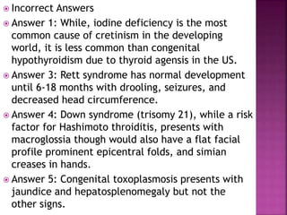  Incorrect Answers
 Answer 1: While, iodine deficiency is the most
common cause of cretinism in the developing
world, it is less common than congenital
hypothyroidism due to thyroid agensis in the US.
 Answer 3: Rett syndrome has normal development
until 6-18 months with drooling, seizures, and
decreased head circumference.
 Answer 4: Down syndrome (trisomy 21), while a risk
factor for Hashimoto throiditis, presents with
macroglossia though would also have a flat facial
profile prominent epicentral folds, and simian
creases in hands.
 Answer 5: Congenital toxoplasmosis presents with
jaundice and hepatosplenomegaly but not the
other signs.
 