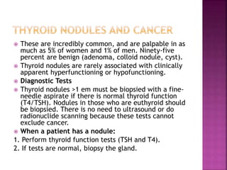  These are incredibly common, and are palpable in as
much as 5% of women and 1% of men. Ninety-five
percent are benign (adenoma, colloid nodule, cyst).
 Thyroid nodules are rarely associated with clinically
apparent hyperfunctioning or hypofunctioning.
 Diagnostic Tests
 Thyroid nodules >1 em must be biopsied with a fine-
needle aspirate if there is normal thyroid function
(T4/TSH). Nodules in those who are euthyroid should
be biopsied. There is no need to ultrasound or do
radionuclide scanning because these tests cannot
exclude cancer.
 When a patient has a nodule:
1. Perform thyroid function tests (TSH and T4).
2. If tests are normal, biopsy the gland.
 