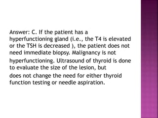 Answer: C. If the patient has a
hyperfunctioning gland (i.e., the T4 is elevated
or the TSH is decreased ), the patient does not
need immediate biopsy. Malignancy is not
hyperfunctioning. Ultrasound of thyroid is done
to evaluate the size of the lesion, but
does not change the need for either thyroid
function testing or needle aspiration.
 