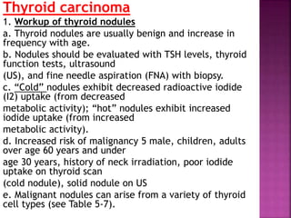 Thyroid carcinoma
1. Workup of thyroid nodules
a. Thyroid nodules are usually benign and increase in
frequency with age.
b. Nodules should be evaluated with TSH levels, thyroid
function tests, ultrasound
(US), and fine needle aspiration (FNA) with biopsy.
c. “Cold” nodules exhibit decreased radioactive iodide
(I2) uptake (from decreased
metabolic activity); “hot” nodules exhibit increased
iodide uptake (from increased
metabolic activity).
d. Increased risk of malignancy 5 male, children, adults
over age 60 years and under
age 30 years, history of neck irradiation, poor iodide
uptake on thyroid scan
(cold nodule), solid nodule on US
e. Malignant nodules can arise from a variety of thyroid
cell types (see Table 5-7).
 