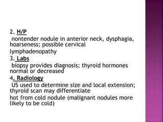 2. H/P
nontender nodule in anterior neck, dysphagia,
hoarseness; possible cervical
lymphadenopathy
3. Labs
biopsy provides diagnosis; thyroid hormones
normal or decreased
4. Radiology
US used to determine size and local extension;
thyroid scan may differentiate
hot from cold nodule (malignant nodules more
likely to be cold)
 