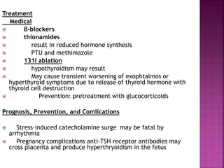Treatment
Medical
 β-blockers
 thionamides
 result in reduced hormone synthesis
 PTU and methimazole
 131I ablation
 hypothyroidism may result
 May cause transient worsening of exophtalmos or
hyperthyroid symptoms due to release of thyroid hormone with
thyroid cell destruction
 Prevention: pretreatment with glucocorticoids
Prognosis, Prevention, and Comlications
 Stress-induced catecholamine surge may be fatal by
arrhythmia
 Pregnancy complications anti-TSH receptor antibodies may
cross placenta and produce hyperthryoidism in the fetus
 