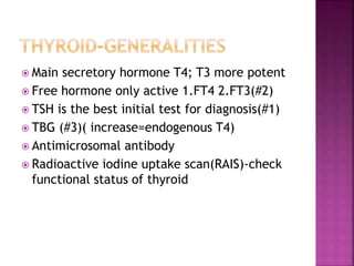  Main secretory hormone T4; T3 more potent
 Free hormone only active 1.FT4 2.FT3(#2)
 TSH is the best initial test for diagnosis(#1)
 TBG (#3)( increase=endogenous T4)
 Antimicrosomal antibody
 Radioactive iodine uptake scan(RAIS)-check
functional status of thyroid
 