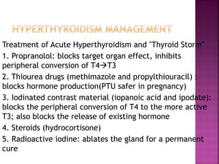 Treatment of Acute Hyperthyroidism and "Thyroid Storm"
1. Propranolol: blocks target organ effect, inhibits
peripheral conversion of T4T3
2. Thiourea drugs (methimazole and propylthiouracil) :
blocks hormone production(PTU safer in pregnancy)
3. Iodinated contrast material (iopanoic acid and ipodate):
blocks the peripheral conversion of T4 to the more active
T3; also blocks the release of existing hormone
4. Steroids (hydrocortisone)
5. Radioactive iodine: ablates the gland for a permanent
cure
 
