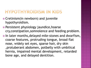  Cretinism(in newborn) and juvenile
hypothyroidism.
 Persistent physiology jaundice,hoarse
cry,constipation,somnolence and feeding problem.
 In later months,delayed mile-stones and dwarfism,
coarse features, protruding tongue, broad flat
nose, widely set eyes, sparse hair, dry skin
,protuberant abdomen, potbelly with umbilical
hernia, impaired mental development, retarded
bone age, and delayed dentition.
 