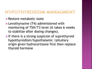  Restore metabolic state
 Levothyroxine (T4) administered with
monitoring of TSH/T3 level (it takes 6 weeks
to stabilize after dosing changes).
 If there is a strong suspicion of suprethyroid
hypothyroidism/hypothalamic /pituitary
origin given hydrocortisone first then replace
thyroid hormone
 