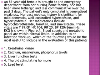 An 86-year-old female is brought to the emergency
department from her nursing home facility. She has
been more lethargic and less communicative over the
past 3 days. The patient's only complaint is generalized
weakness. Her past medical history is significant for
mild dementia, well-controlled hypertension, and
hyperlipidemia. Her medications include
hydrochlorothiazide, losartan, and simvastatin. Triage
vitals are T 99.0F, HR 104; RR 20; BP 120/86mmHg.
EKG is shown in Figure A. Blood counts and metabolic
panel are within normal limits. In addition to an
infection work-up, which of the following would be the
most useful to include in the evaluation of this patient?
 1. Creatinine kinase
 2. Calcium, magnesium, phosphorus levels
 3. Liver function tests
 4. Thyroid stimulating hormone
 5. Lead level
 