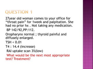 27year old woman comes to your office for
“throat pain” for 1week and palpitation. She
had no prior hx . Not taking any medication.
BP 142/92,PP:112.
Oropharynx normal ; thyroid painful and
diffusely enlarged.
TSH < 0.01
T4 : 14.4 (increase)
RAI uptake scan 3%(low)
What would be the next most appropriate
test? Treatment?
 