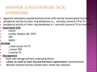  Apparent alterations thyroid hormone level with normal thyroid gland funciton
 peripheral activity of outer ring deiodinase is ↓ normally converts T4 to T3
 peripheral activity of inner ring deiodinase is ↑ normally converts T4 to reverse T3
 Associated with
 cancer
 cardiac disease (MI, CHF)
 CRF
 sepsis
Serology
 ↓ total serum T4/T3
 ↓ serum TSH
 ↑ reverse T3
 Management
 Treat and manage primary underlying illness
 Likely no need to start thyroid hormone replacement (controversial)
 Recheck thyroid function studies after illness has resolved.
 