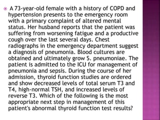  A 73-year-old female with a history of COPD and
hypertension presents to the emergency room
with a primary complaint of altered mental
status. Her husband reports that the patient was
suffering from worsening fatigue and a productive
cough over the last several days. Chest
radiographs in the emergency department suggest
a diagnosis of pneumonia. Blood cultures are
obtained and ultimately grow S. pneumoniae. The
patient is admitted to the ICU for management of
pneumonia and sepsis. During the course of her
admission, thyroid function studies are ordered
and show decreased levels of total serum T3 and
T4, high-normal TSH, and increased levels of
reverse T3. Which of the following is the most
appropriate next step in management of this
patient's abnormal thyroid function test results?
 