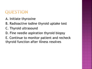 A. Initiate thyroxine
B. Radioactive iodine thyroid uptake test
C. Thyroid ultrasound
D. Fine needle aspiration thyroid biopsy
E. Continue to monitor patient and recheck
thyroid function after illness resolves
 