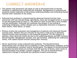  This patient with pneumonia and sepsis as well as decreased levels of thyroid
hormones is suffering from euthyroid sick syndrome. Management of euthyroid sick
syndrome entails treatment of the primary underlying disease and rechecking thyroid
function after resolution of the illness.
 Euthyroid sick syndrome is characterized by abnormal thyroid function tests
concurrent with non-thyroid illness. Specifically, there are increased levels of reverse
T3 and decreased levels of total T3. The effect on total T4 and TSH is more variable
and less predictable. Euthyroid sick syndrome may present in the setting of
underlying malignancy, cardiac disease such as myocardial infarction or congestive
heart failure, renal failure, or sepsis.
 Pittman reviews the evaluation and management of patients with abnormal thyroid
function tests. Patients who are critically ill may have a wide array of abnormal
thyroid function tests secondary to sick euthyroid syndrome. For the majority of
patients, these abnormal results are due to the underlying disease and NOT a primary
thyroid disorder. Management includes, first and foremost, addressing the underlying
illness, with repeat thyroid function testing after recovery.
 McIver and Gorman review euthyroid sick syndrome. The thyroid hormone
abnormalities seen are likely due to cytokines or other inflammatory mediators acting
on the hypothalamus, pituitary, and/or thyroid gland. The degree of thyroid hormone
disturbance has been shown to correlate with the severity of illness; lower levels of
thyroid hormones may predict a poorer prognosis. The use of thyroid hormone
replacement therapy in euthyroid sick syndrome remains controversial.
 