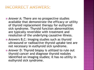  Answer A: There are no prospective studies
available that demonstrate the efficacy or utility
of thyroid replacement therapy for euthyroid
sick syndrome. Thyroid function abnormalities
are typically reversible with treatment and
resolution of the underlying causative illness.
 Answers B,C: Imaging studies such as thyroid
ultrasound or radioactive thyroid uptake test are
not necessary in euthyroid sick syndrome.
 Answer D: Thyroid biopsy is utilized to rule out
thyroid cancer and diagnose thyroid nodules
identified on imaging studies; it has no utility in
euthyroid sick syndrome.
 