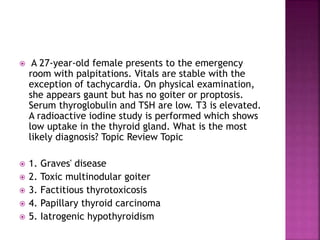  A 27-year-old female presents to the emergency
room with palpitations. Vitals are stable with the
exception of tachycardia. On physical examination,
she appears gaunt but has no goiter or proptosis.
Serum thyroglobulin and TSH are low. T3 is elevated.
A radioactive iodine study is performed which shows
low uptake in the thyroid gland. What is the most
likely diagnosis? Topic Review Topic
 1. Graves' disease
 2. Toxic multinodular goiter
 3. Factitious thyrotoxicosis
 4. Papillary thyroid carcinoma
 5. Iatrogenic hypothyroidism
 