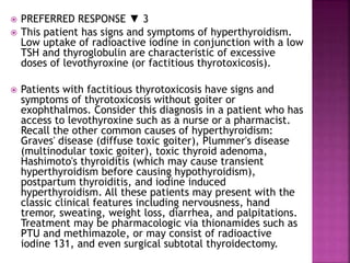  PREFERRED RESPONSE ▼ 3
 This patient has signs and symptoms of hyperthyroidism.
Low uptake of radioactive iodine in conjunction with a low
TSH and thyroglobulin are characteristic of excessive
doses of levothyroxine (or factitious thyrotoxicosis).
 Patients with factitious thyrotoxicosis have signs and
symptoms of thyrotoxicosis without goiter or
exophthalmos. Consider this diagnosis in a patient who has
access to levothyroxine such as a nurse or a pharmacist.
Recall the other common causes of hyperthyroidism:
Graves' disease (diffuse toxic goiter), Plummer's disease
(multinodular toxic goiter), toxic thyroid adenoma,
Hashimoto's thyroiditis (which may cause transient
hyperthyroidism before causing hypothyroidism),
postpartum thyroiditis, and iodine induced
hyperthyroidism. All these patients may present with the
classic clinical features including nervousness, hand
tremor, sweating, weight loss, diarrhea, and palpitations.
Treatment may be pharmacologic via thionamides such as
PTU and methimazole, or may consist of radioactive
iodine 131, and even surgical subtotal thyroidectomy.
 