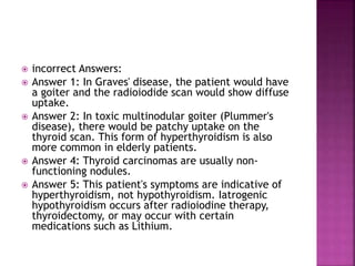  incorrect Answers:
 Answer 1: In Graves' disease, the patient would have
a goiter and the radioiodide scan would show diffuse
uptake.
 Answer 2: In toxic multinodular goiter (Plummer's
disease), there would be patchy uptake on the
thyroid scan. This form of hyperthyroidism is also
more common in elderly patients.
 Answer 4: Thyroid carcinomas are usually non-
functioning nodules.
 Answer 5: This patient's symptoms are indicative of
hyperthyroidism, not hypothyroidism. Iatrogenic
hypothyroidism occurs after radioiodine therapy,
thyroidectomy, or may occur with certain
medications such as Lithium.
 