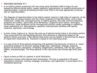  PREFERRED RESPONSE ▼ 4
 In an elderly patient presenting with new-onset atrial fibrillation (EKG in Figure A) and
hypoactive altered mental status, suspect apathetic thyrotoxicosis, an atypical presentation of
hyperthyroidism. A thyroid simulating hormone level (TSH) is the most appropriate screening
test for hyperthyroidism.
 The diagnosis of hyperthyroidism in the elderly patient requires a high index of suspicion, as the
disease does not always present with the classic symptoms of hyperthyroidism, such as heat
intolerance, weight loss, and hyperactivity. In elderly patients, the most common presenting
symptoms are cardiac, specifically atrial fibrillation, congestive heart failure, and angina.
Furthermore, these symptoms can be confused with primary cardiac pathology or masked by
home medications (i.e. beta-blockers). Apathetic thyrotoxicosis manifests with apathy,
weakness, depression, and lethargy.
 In their review, Espino et al. discuss the work-up of altered mental status in the elderly patient.
They recommend first distinguishing delirium from dementia or depression based on the
patient's history and exam. A Mini-Mental State Exam may be helpful in determining the degree
of impairment (Illustration A). Treatment is based on the underlying cause.
 In a case series of three patients presenting with apathetic thyrotoxicosis, Arnold et al. report
presenting symptoms of anorexia, gradual weight loss, restlessness, lethargy, weakness,
dyspnea on exertion, depression, irritability, forgetfulness, anhedonia, CHF, dry skin, pedal
edema, and polymyalgia. The three patients in this case series were female age 59-62 years
old.
 Figure A shows an EKG of a patient in atrial fibrillation.
 Illustration A shows a Mini-Mental State Examination. The test is comprised of 30 points
assessing for attention, memory, language, orientation, and registration. A score below 24 is
considered abnormal.
 