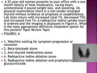  A 32-year-old woman presents to your office with a one
month history of heat intolerance, racing heart,
unintentional 4 pound weight loss, and sweating. On
physical examination there is a non-tender enlarged
thyroid without evidence of proptosis or exophthalmos.
Lab tests return with increased total T4, decreased TSH,
and increased free T4. A radioactive iodine uptake exam
is ordered and the imaging is displayed in Figure A. What
is the most appropriate definitive treatment option for
this patient? Topic Review Topic
 FIGURES: A
 1. Watchful waiting for symptom progression or
recession
 2. Beta-blockade alone
 3. Anti-thyroid medications alone
 4. Radioactive iodine ablation alone
 5. Radioactive iodine ablation and prophylactic
glucocorticoids
 