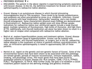  PREFERRED RESPONSE ▼ 4
 DISCUSSION: The patient in the above vignette is experiencing symptoms associated
with Graves' disease. In the US, the definitive treatment for Graves' with mild or no
ophthalmopathy is radioactive iodine ablation.
 Graves' disease is an autoimmune disease in which thyroid stimulating
immunoglobulins bind to TSH-receptors. There tends to be female predominance,
and symptoms are often precipitated by stress (e.g. childbirth, infection). Graves'
often presents with heat intolerance, tachycardia, sweating, and a non-tender
thyroid enlargement. Some characteristic physical exam findings are demonstrated
in Illustrations A-C. Radioactive iodine uptake scans will show diffuse uptake.
Indications for radioactive iodine over antithyroid agents include a large thyroid
gland, multiple symptoms of thyrotoxicosis, high levels of thyroxine, and high titers
of TSI. Additionally, anti-thyroid medication use alone has been shown to result in a
higher rate of relapse when compared with radioactive iodine ablation.
 Reid et al. explore hyperthyroidism causes and treatment options. Graves' disease
is the most common cause of hyperthyroidism. Graves' can be treated with
radioactive iodine, anti-thyroid medications, or surgery, but in the US, radioactive
iodine ablation is the treatment of choice in patients without contraindications. Of
note, an infiltrative ophthalmopathy is noted in approximately 50% of these
patients.
 Marinò et al. report on the genetic and non-genetic factors of Graves'. Some of the
environmental factors that have been shown to be associated with this pathology
are female gender, periods of immune reconstitution, immune modulation, iodine,
smoking, and physiologic stress. The major genes that have been found to
predispose patients to Graves' disease are: HLA complex, CD40, CTLA-4, PTPN22,
FCRL3, Thyroglobulin, & TSH-R. With further study, the goal is to establish a causal
treatment pattern based on the defining etiology and genetics involved.
 