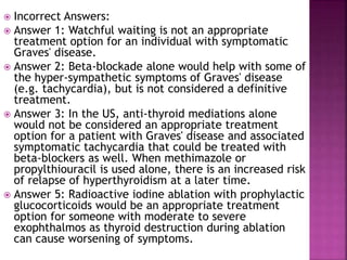  Incorrect Answers:
 Answer 1: Watchful waiting is not an appropriate
treatment option for an individual with symptomatic
Graves' disease.
 Answer 2: Beta-blockade alone would help with some of
the hyper-sympathetic symptoms of Graves' disease
(e.g. tachycardia), but is not considered a definitive
treatment.
 Answer 3: In the US, anti-thyroid mediations alone
would not be considered an appropriate treatment
option for a patient with Graves' disease and associated
symptomatic tachycardia that could be treated with
beta-blockers as well. When methimazole or
propylthiouracil is used alone, there is an increased risk
of relapse of hyperthyroidism at a later time.
 Answer 5: Radioactive iodine ablation with prophylactic
glucocorticoids would be an appropriate treatment
option for someone with moderate to severe
exophthalmos as thyroid destruction during ablation
can cause worsening of symptoms.
 