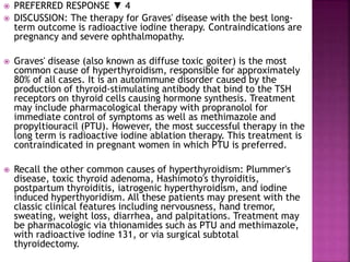  PREFERRED RESPONSE ▼ 4
 DISCUSSION: The therapy for Graves' disease with the best long-
term outcome is radioactive iodine therapy. Contraindications are
pregnancy and severe ophthalmopathy.
 Graves' disease (also known as diffuse toxic goiter) is the most
common cause of hyperthyroidism, responsible for approximately
80% of all cases. It is an autoimmune disorder caused by the
production of thyroid-stimulating antibody that bind to the TSH
receptors on thyroid cells causing hormone synthesis. Treatment
may include pharmacological therapy with propranolol for
immediate control of symptoms as well as methimazole and
propyltiouracil (PTU). However, the most successful therapy in the
long term is radioactive iodine ablation therapy. This treatment is
contraindicated in pregnant women in which PTU is preferred.
 Recall the other common causes of hyperthyroidism: Plummer's
disease, toxic thyroid adenoma, Hashimoto's thyroiditis,
postpartum thyroiditis, iatrogenic hyperthyroidism, and iodine
induced hyperthyoridism. All these patients may present with the
classic clinical features including nervousness, hand tremor,
sweating, weight loss, diarrhea, and palpitations. Treatment may
be pharmacologic via thionamides such as PTU and methimazole,
with radioactive iodine 131, or via surgical subtotal
thyroidectomy.
 