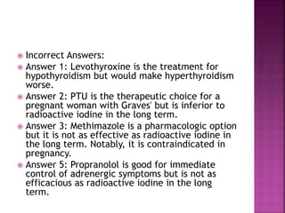  Incorrect Answers:
 Answer 1: Levothyroxine is the treatment for
hypothyroidism but would make hyperthyroidism
worse.
 Answer 2: PTU is the therapeutic choice for a
pregnant woman with Graves' but is inferior to
radioactive iodine in the long term.
 Answer 3: Methimazole is a pharmacologic option
but it is not as effective as radioactive iodine in
the long term. Notably, it is contraindicated in
pregnancy.
 Answer 5: Propranolol is good for immediate
control of adrenergic symptoms but is not as
efficacious as radioactive iodine in the long
term.
 