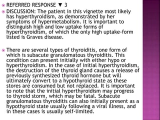  REFERRED RESPONSE ▼ 3
 DISCUSSION: The patient in this vignette most likely
has hyperthyroidism, as demonstrated by her
symptoms of hypermetabolism. It is important to
distinguish high and low uptake forms of
hyperthyroidism, of which the only high uptake-form
listed is Graves disease.
 There are several types of thyroiditis, one form of
which is subacute granulomatous thyroiditis. This
condition can present initially with either hypo or
hyperthyroidism. In the case of initial hyperthyroidism,
the destruction of the thyroid gland causes a release of
previously synthesized thyroid hormone but will
ultimately convert to a hypothyroid state as these
stores are consumed but not replaced. It is important
to note that the initial hyperthyroidism may progress
to thyroid storm, which may be fatal. Subacute
granulomatous thyroiditis can also initially present as a
hypothyroid state usually following a viral illness, and
in these cases is usually self-limited.
 