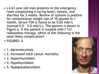  ) A 61-year-old man presents to the emergency
room complaining a racing heart, sweats, and
diarrhea for 2 weeks. Review of systems is positive
for unintentional weight loss of 10 pounds in 1
month. Serum TSH is found to be 0.02 mIU/L
(normal 0.5 - 5.0 mIU/L). The patient is shown in
Figure A. If the patient is treated with I-131
radioiodine therapy, which of the following is the
most likely complication?
 FIGURES: A
 1. Agranulocytosis
 2. Increased total cancer mortality
 3. Hyperthyroidism
 4. Hypothyroidism
 5. Hypoparathyroidism
 