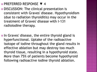  PREFERRED RESPONSE ▼ 4
 DISCUSSION: The clinical presentation is
consistent with Graves' disease. Hypothyroidism
(due to radiation thyroiditis) may occur in the
treatment of Graves' disease with I-131
radioiodine therapy.
 In Graves' disease, the entire thyroid gland is
hyperfunctional. Uptake of the radioactive
isotope of iodine throughout the gland results in
effective ablation but may destroy too much
thyroid tissue, resulting in a hypothyroid state.
More than 75% of patients become hypothyroid
following radioactive iodine thyroid ablation.
 