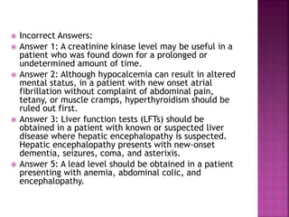  Incorrect Answers:
 Answer 1: A creatinine kinase level may be useful in a
patient who was found down for a prolonged or
undetermined amount of time.
 Answer 2: Although hypocalcemia can result in altered
mental status, in a patient with new onset atrial
fibrillation without complaint of abdominal pain,
tetany, or muscle cramps, hyperthyroidism should be
ruled out first.
 Answer 3: Liver function tests (LFTs) should be
obtained in a patient with known or suspected liver
disease where hepatic encephalopathy is suspected.
Hepatic encephalopathy presents with new-onset
dementia, seizures, coma, and asterixis.
 Answer 5: A lead level should be obtained in a patient
presenting with anemia, abdominal colic, and
encephalopathy.
 
