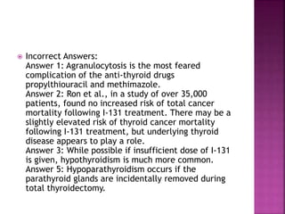  Incorrect Answers:
Answer 1: Agranulocytosis is the most feared
complication of the anti-thyroid drugs
propylthiouracil and methimazole.
Answer 2: Ron et al., in a study of over 35,000
patients, found no increased risk of total cancer
mortality following I-131 treatment. There may be a
slightly elevated risk of thyroid cancer mortality
following I-131 treatment, but underlying thyroid
disease appears to play a role.
Answer 3: While possible if insufficient dose of I-131
is given, hypothyroidism is much more common.
Answer 5: Hypoparathyroidism occurs if the
parathyroid glands are incidentally removed during
total thyroidectomy.
 