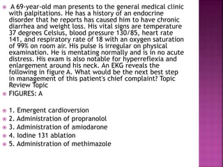  A 69-year-old man presents to the general medical clinic
with palpitations. He has a history of an endocrine
disorder that he reports has caused him to have chronic
diarrhea and weight loss. His vital signs are temperature
37 degrees Celsius, blood pressure 130/85, heart rate
141, and respiratory rate of 18 with an oxygen saturation
of 99% on room air. His pulse is irregular on physical
examination. He is mentating normally and is in no acute
distress. His exam is also notable for hyperreflexia and
enlargement around his neck. An EKG reveals the
following in figure A. What would be the next best step
in management of this patient's chief complaint? Topic
Review Topic
 FIGURES: A
 1. Emergent cardioversion
 2. Administration of propranolol
 3. Administration of amiodarone
 4. Iodine 131 ablation
 5. Administration of methimazole
 