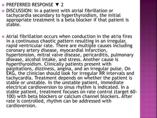  PREFERRED RESPONSE ▼ 2
 DISCUSSION: In a patient with atrial fibrillation or
tachycardia secondary to hyperthyroidism, the initial
appropriate treatment is a beta blocker if that patient is
stable.
 Atrial fibrillation occurs when conduction in the atria fires
in a continuous chaotic pattern resulting in an irregular,
rapid ventricular rate. There are multiple causes including
coronary artery disease, myocardial infarction,
hypertension, mitral valve disease, pericarditis, pulmonary
disease, alcohol intake, and stress. Another cause is
hyperthyroidism. Clinically patients present with
palpitations, dizziness, angina, and an irregular pulse. On
EKG, the clinician should look for irregular RR intervals and
tachycardia. Treatment depends on whether the patient is
stable or unstable. In the unstable patient, immediate
electrical cardioversion to sinus rhythm is indicated. In a
stable patient, treatment focuses on rate control (target 60-
100) with beta blockers or calcium channel blockers. After
rate is controlled, rhythm can be addressed with
cardioversion.
 