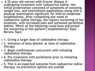  A 32-year-old woman with Graves' disease is
undergoing treatment with radioactive iodine. Her
initial presentation consisted of symptoms of sweating,
weight-loss, and intermittent palpitations along with a
physical examination significant for mild-to-moderate
exophthalmos. After completing one week of
radioactive iodine therapy, she reports worsening of her
proptosis, with increased pain and worsened periorbital
edema. Which of the following could have prevented
the worsening of this patient's exophthalmos? Topic
Review Topic
 1. Giving a larger dose of radioiodine therapy
 2. Initiation of beta-blocker at time of radioiodine
therapy
 3. Begin methimazole concurrent with initiating
radioiodine therapy
 4. Pre-treatment with prednisone prior to initiating
radioiodine therapy
 5. This is an expected outcome from radioactive iodine
therapy, no preventive options are availab
 