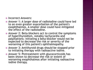  Incorrect Answers:
 Answer 1: A larger dose of radioiodine could have led
to an even greater exacerbation of the patient's
exophthalmos. A smaller dose could have mitigated
the effect of the radioiodine.
 Answer 2: Beta-blockers act to control the symptoms
of hyperthyroidism, notably tachycardia and
palpitations; initiating a beta-blocker would not be
expected to decrease the risk or severity of the
worsening of this patient's ophthalmopathy.
 Answer 3: Antithyroid drugs should be stopped prior
to initiating therapy with radioactive iodine.
 Answer 5: Pretreatment with glucocorticoids has
been shown to decrease the risk or extent of
worsening exophthalmos after initiating radioactive
iodine therapy.
 