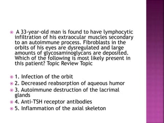  A 33-year-old man is found to have lymphocytic
infiltration of his extraocular muscles secondary
to an autoimmune process. Fibroblasts in the
orbits of his eyes are dysregulated and large
amounts of glycosaminoglycans are deposited.
Which of the following is most likely present in
this patient? Topic Review Topic
 1. Infection of the orbit
 2. Decreased reabsorption of aqueous humor
 3. Autoimmune destruction of the lacrimal
glands
 4. Anti-TSH receptor antibodies
 5. Inflammation of the axial skeleton
 