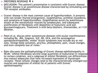  PREFERRED RESPONSE ▼ 4
 DISCUSSION: This patient's presentation is consistent with Graves' disease.
Graves' disease is an autoimmune disease characterized by stimulating anti-
TSH receptor antibodies.
 Graves' disease is the most common cause of hyperthyroidism. It presents
with non-tender thyroid enlargement, exophthalmos, pretibial myxedema,
and symptoms of hyperthyroidism. Exophthalmos occurs by autoimmune
attack on the extracellular muscles by lymphocytes, and subsequent
proliferation of fibroblasts with deposition of hyaluronic acid and
glycosaminoglycans. Treatment is with beta-blockers, thionamides, or I-131
ablation.
 Patel et al. discuss other autoimmune diseases with ocular manifestations
including RA, JRA, Sjogrens, SLE, MS, GCA, and the seronegative
spondyloarthropathies, whose "ocular symptoms may include dry or red
eyes, foreign-body sensation, pruritus, photophobia, pain, visual changes,
and even complete loss of vision."
 Bahn discusses the pathophysiology of Graves' disease ophthalmopathy in
NEJM: "orbital fibroblasts secrete large quantities of hyaluronan in response
to various cytokines, and a subgroup of orbital fibroblasts can differentiate
into mature adipocytes that have increased expression of thyrotropin
receptor. These cellular changes lead to the characteristically enlarged eye
muscles and expansion of orbital fat of patients with Graves'
ophthalmopathy."
 