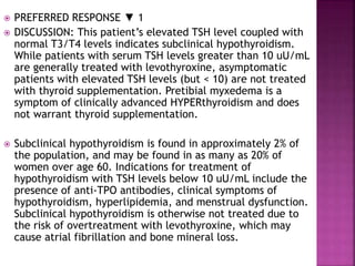  PREFERRED RESPONSE ▼ 1
 DISCUSSION: This patient’s elevated TSH level coupled with
normal T3/T4 levels indicates subclinical hypothyroidism.
While patients with serum TSH levels greater than 10 uU/mL
are generally treated with levothyroxine, asymptomatic
patients with elevated TSH levels (but < 10) are not treated
with thyroid supplementation. Pretibial myxedema is a
symptom of clinically advanced HYPERthyroidism and does
not warrant thyroid supplementation.
 Subclinical hypothyroidism is found in approximately 2% of
the population, and may be found in as many as 20% of
women over age 60. Indications for treatment of
hypothyroidism with TSH levels below 10 uU/mL include the
presence of anti-TPO antibodies, clinical symptoms of
hypothyroidism, hyperlipidemia, and menstrual dysfunction.
Subclinical hypothyroidism is otherwise not treated due to
the risk of overtreatment with levothyroxine, which may
cause atrial fibrillation and bone mineral loss.
 