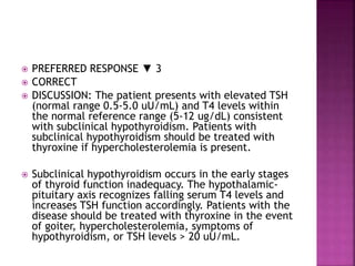  PREFERRED RESPONSE ▼ 3
 CORRECT
 DISCUSSION: The patient presents with elevated TSH
(normal range 0.5-5.0 uU/mL) and T4 levels within
the normal reference range (5-12 ug/dL) consistent
with subclinical hypothyroidism. Patients with
subclinical hypothyroidism should be treated with
thyroxine if hypercholesterolemia is present.
 Subclinical hypothyroidism occurs in the early stages
of thyroid function inadequacy. The hypothalamic-
pituitary axis recognizes falling serum T4 levels and
increases TSH function accordingly. Patients with the
disease should be treated with thyroxine in the event
of goiter, hypercholesterolemia, symptoms of
hypothyroidism, or TSH levels > 20 uU/mL.
 